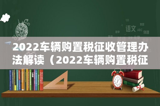 2022車輛購置稅征收管理辦法解讀（2022車輛購置稅征收管理辦法解讀）