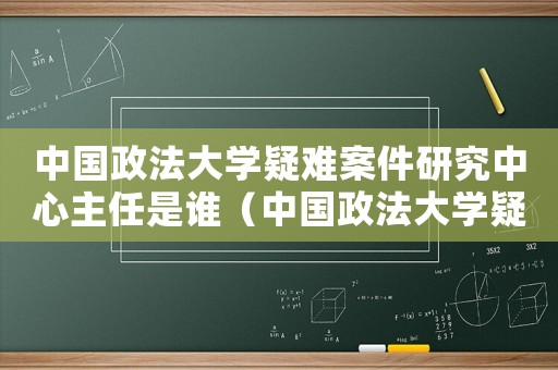中國政法大學疑難案件研究中心主任是誰（中國政法大學疑難案件研究中心主任）