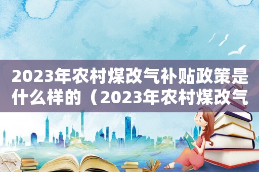 2023年農村煤改氣補貼政策是什么樣的（2023年農村煤改氣補貼政策是什么）