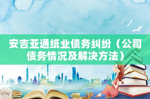 安吉亞通紙業債務糾紛（公司債務情況及解決方法）