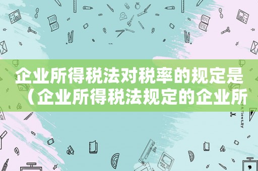 企業所得稅法對稅率的規定是（企業所得稅法規定的企業所得稅稅率）