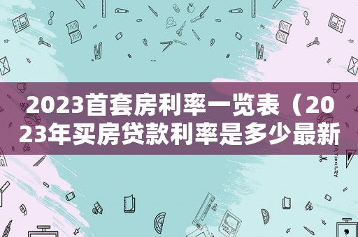 2023首套房利率一覽表（2023年買房貸款利率是多少最新）