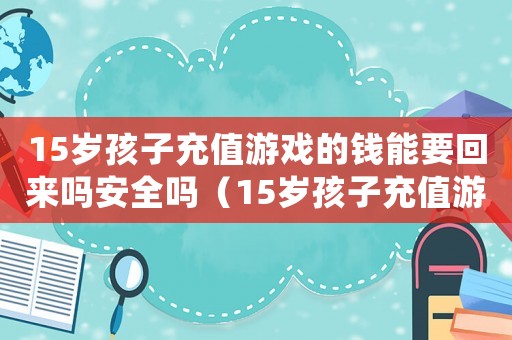 15歲孩子充值游戲的錢能要回來嗎安全嗎（15歲孩子充值游戲的錢能要回來嗎）