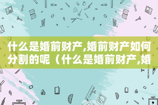 什么是婚前財產,婚前財產如何分割的呢（什么是婚前財產,婚前財產如何分割的）