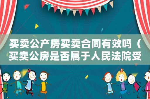 買賣公產房買賣合同有效嗎（買賣公房是否屬于人民法院受理范圍）