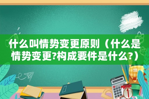 什么叫情勢變更原則（什么是情勢變更?構成要件是什么?）