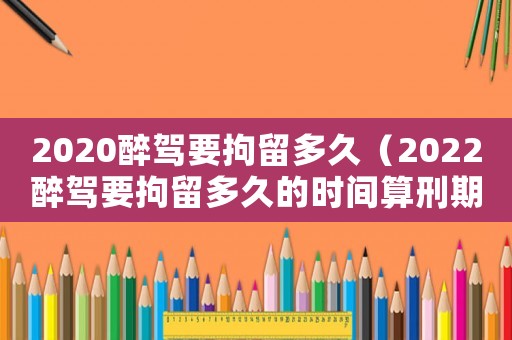 2020醉駕要拘留多久（2022醉駕要拘留多久的時間算刑期）