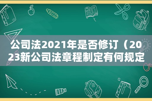 公司法2021年是否修訂（2023新公司法章程制定有何規(guī)定呢）