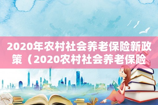 2020年農(nóng)村社會(huì)養(yǎng)老保險(xiǎn)新政策（2020農(nóng)村社會(huì)養(yǎng)老保險(xiǎn)新政策）