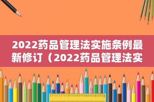 2022藥品管理法實施條例最新修訂（2022藥品管理法實施條例最新）