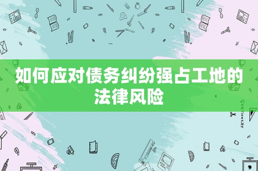 如何應對債務糾紛強占工地的法律風險