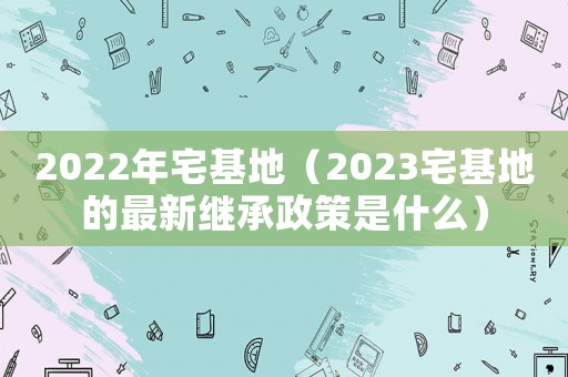 2022年宅基地（2023宅基地的最新繼承政策是什么）