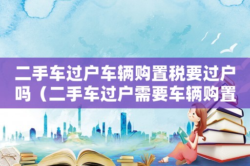 二手車過戶車輛購置稅要過戶嗎（二手車過戶需要車輛購置稅是多少錢）