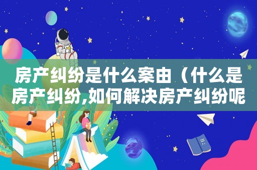房產(chǎn)糾紛是什么案由（什么是房產(chǎn)糾紛,如何解決房產(chǎn)糾紛呢）