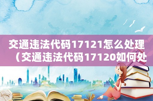 交通違法代碼17121怎么處理（交通違法代碼17120如何處罰）