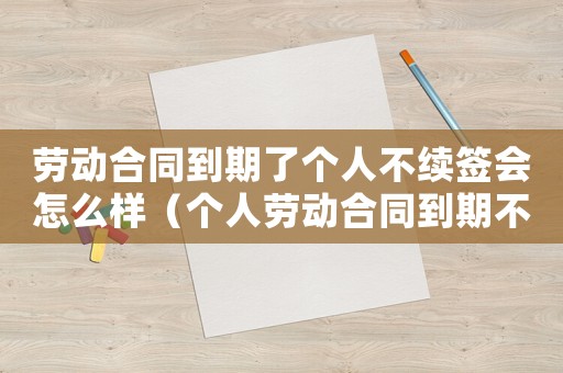 勞動合同到期了個人不續簽會怎么樣（個人勞動合同到期不續簽有補償嗎）