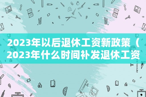 2023年以后退休工資新政策（2023年什么時(shí)間補(bǔ)發(fā)退休工資呢）