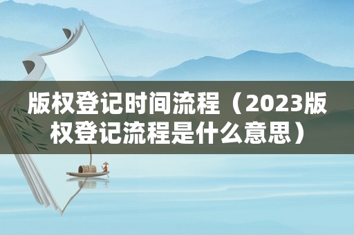 版權登記時間流程（2023版權登記流程是什么意思）