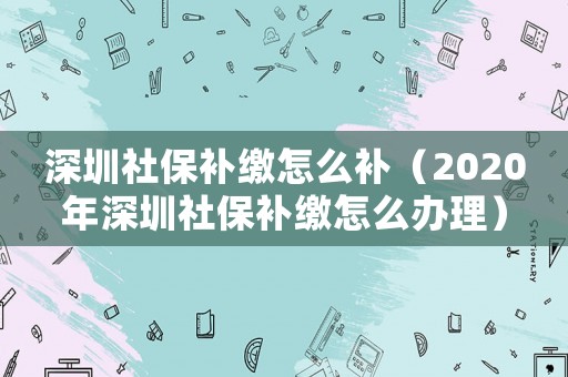 深圳社保補(bǔ)繳怎么補(bǔ)（2020年深圳社保補(bǔ)繳怎么辦理）