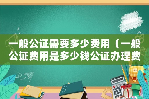 一般公證需要多少費用（一般公證費用是多少錢公證辦理費用）