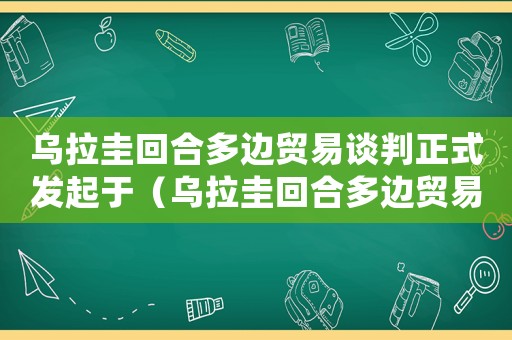 烏拉圭回合多邊貿(mào)易談判正式發(fā)起于（烏拉圭回合多邊貿(mào)易談判結(jié)果最后文件）