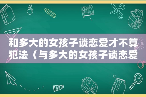 和多大的女孩子談戀愛才不算犯法（與多大的女孩子談戀愛是違法行為的）