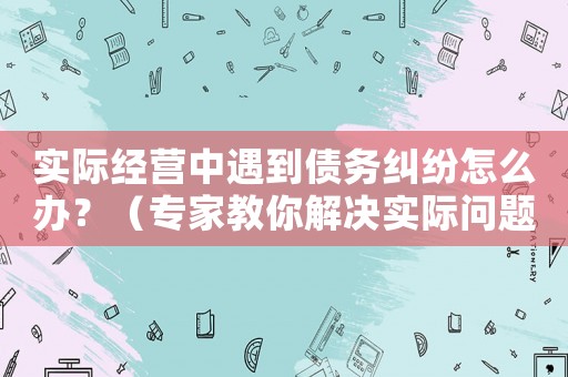 實際經營中遇到債務糾紛怎么辦？（專家教你解決實際問題）