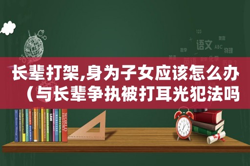 長輩打架,身為子女應該怎么辦（與長輩爭執被打耳光犯法嗎怎么處理）