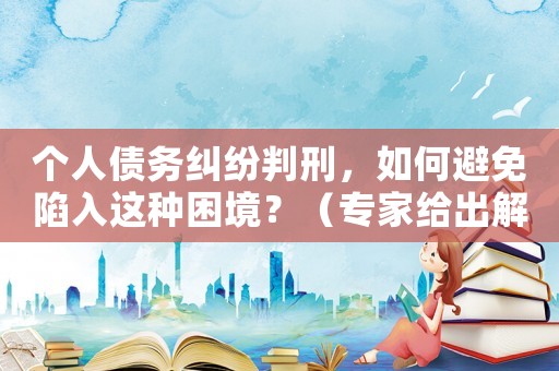 個(gè)人債務(wù)糾紛判刑，如何避免陷入這種困境？（專家給出解決方法）