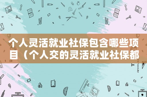 個人靈活就業社保包含哪些項目（個人交的靈活就業社保都包含什么）
