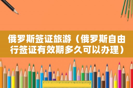 俄羅斯簽證旅游（俄羅斯自由行簽證有效期多久可以辦理）