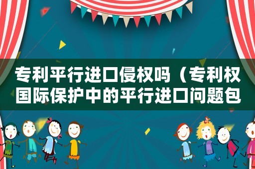 專利平行進口侵權嗎（專利權國際保護中的平行進口問題包括）
