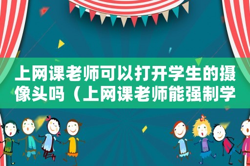 上網課老師可以打開學生的攝像頭嗎（上網課老師能強制學生開攝像頭嗎）