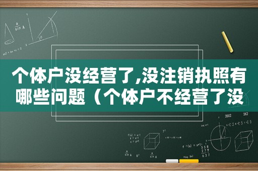 個體戶沒經營了,沒注銷執照有哪些問題（個體戶不經營了沒注銷后果是什么）