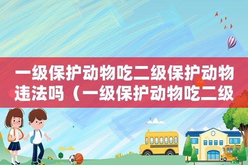 一級保護(hù)動物吃二級保護(hù)動物違法嗎（一級保護(hù)動物吃二級保護(hù)動物違法嗎）