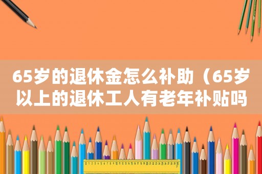 65歲的退休金怎么補助（65歲以上的退休工人有老年補貼嗎）