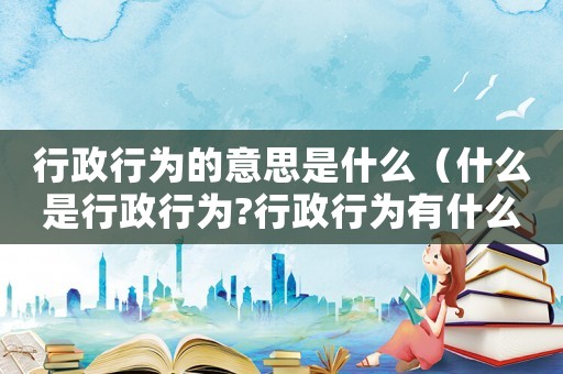 行政行為的意思是什么（什么是行政行為?行政行為有什么特征?）