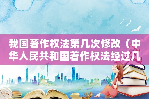我國著作權法第幾次修改（中華人民共和國著作權法經過幾次修改）