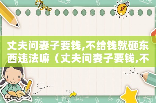 丈夫問妻子要錢,不給錢就砸東西違法嘛（丈夫問妻子要錢,不給錢就砸東西）