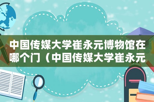中國傳媒大學崔永元博物館在哪個門（中國傳媒大學崔永元口述歷史研究中心）
