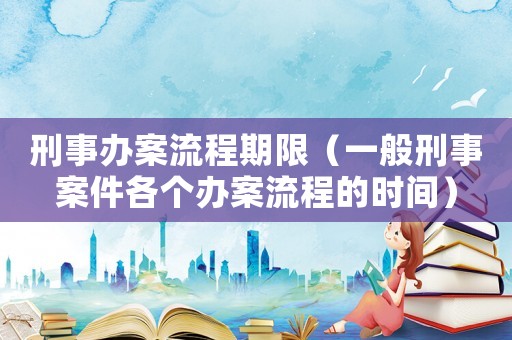 刑事辦案流程期限（一般刑事案件各個辦案流程的時間）