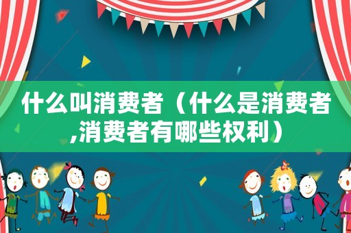 什么叫消費者（什么是消費者,消費者有哪些權利）