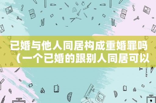 已婚與他人同居構成重婚罪嗎（一個已婚的跟別人同居可以告他什么）