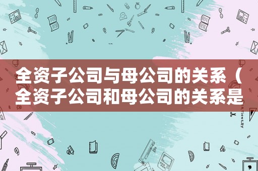 全資子公司與母公司的關(guān)系（全資子公司和母公司的關(guān)系是什么樣的）