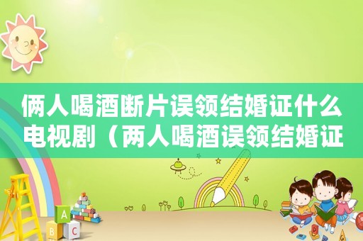 倆人喝酒斷片誤領結(jié)婚證什么電視劇（兩人喝酒誤領結(jié)婚證是什么電視劇）
