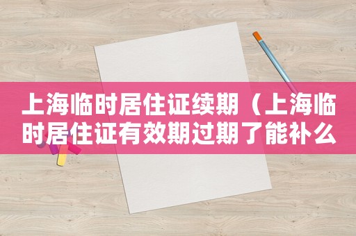 上海臨時居住證續期（上海臨時居住證有效期過期了能補么）