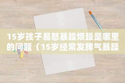 15歲孩子易怒暴躁煩躁是哪里的問題（15歲經常發脾氣暴躁易怒怎么回事）