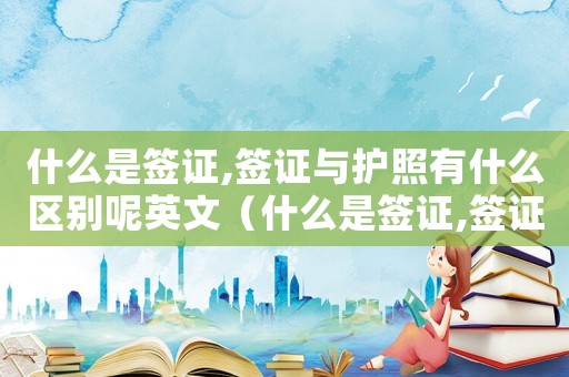 什么是簽證,簽證與護(hù)照有什么區(qū)別呢英文（什么是簽證,簽證與護(hù)照有什么區(qū)別呢）