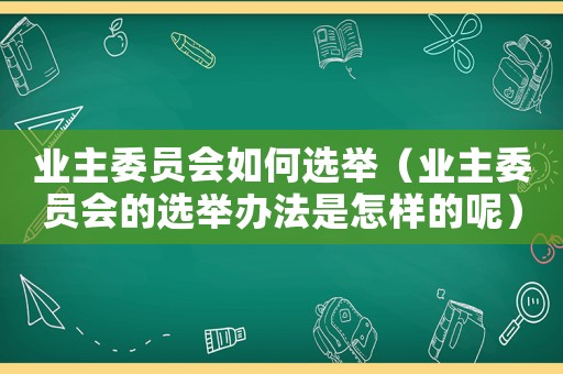 業主委員會如何選舉（業主委員會的選舉辦法是怎樣的呢）