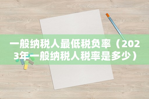 一般納稅人最低稅負率（2023年一般納稅人稅率是多少）